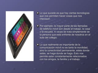 Lo que sucede es que hay ciertas tecnologías que nos permiten hacer cosas que nos interesan. Por ejemplo, la mayor parte de las llamadas de teléfono móvil son desde el trabajo, la casa o la escuela. A veces se trata simplemente de la persona que está enfrente de nosotros en el aula del colegio. Lo que realmente es importante de la comunicación móvil no es tanto la movilidad, sino la conectividad permanente, estés donde estés, se haga donde se haga. Esto nos permite estar constantemente relacionados con los amigos, la familia y el trabajo. 