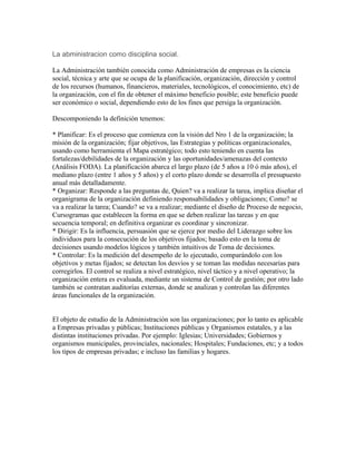 La abministracion como disciplina social.

La Administración también conocida como Administración de empresas es la ciencia
social, técnica y arte que se ocupa de la planificación, organización, dirección y control
de los recursos (humanos, financieros, materiales, tecnológicos, el conocimiento, etc) de
la organización, con el fin de obtener el máximo beneficio posible; este beneficio puede
ser económico o social, dependiendo esto de los fines que persiga la organización.

Descomponiendo la definición tenemos:

* Planificar: Es el proceso que comienza con la visión del Nro 1 de la organización; la
misión de la organización; fijar objetivos, las Estrategias y políticas organizacionales,
usando como herramienta el Mapa estratégico; todo esto teniendo en cuenta las
fortalezas/debilidades de la organización y las oportunidades/amenazas del contexto
(Análisis FODA). La planificación abarca el largo plazo (de 5 años a 10 ó más años), el
mediano plazo (entre 1 años y 5 años) y el corto plazo donde se desarrolla el presupuesto
anual más detalladamente.
* Organizar: Responde a las preguntas de, Quien? va a realizar la tarea, implica diseñar el
organigrama de la organización definiendo responsabilidades y obligaciones; Como? se
va a realizar la tarea; Cuando? se va a realizar; mediante el diseño de Proceso de negocio,
Cursogramas que establecen la forma en que se deben realizar las tareas y en que
secuencia temporal; en definitiva organizar es coordinar y sincronizar.
* Dirigir: Es la influencia, persuasión que se ejerce por medio del Liderazgo sobre los
individuos para la consecución de los objetivos fijados; basado esto en la toma de
decisiones usando modelos lógicos y también intuitivos de Toma de decisiones.
* Controlar: Es la medición del desempeño de lo ejecutado, comparándolo con los
objetivos y metas fijados; se detectan los desvíos y se toman las medidas necesarias para
corregirlos. El control se realiza a nivel estratégico, nivel táctico y a nivel operativo; la
organización entera es evaluada, mediante un sistema de Control de gestión; por otro lado
también se contratan auditorías externas, donde se analizan y controlan las diferentes
áreas funcionales de la organización.


El objeto de estudio de la Administración son las organizaciones; por lo tanto es aplicable
a Empresas privadas y públicas; Instituciones públicas y Organismos estatales, y a las
distintas instituciones privadas. Por ejemplo: Iglesias; Universidades; Gobiernos y
organismos municipales, provinciales, nacionales; Hospitales; Fundaciones, etc; y a todos
los tipos de empresas privadas; e incluso las familias y hogares.
 