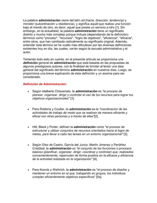 La palabra administración viene del latín ad (hacia, dirección, tendencia) y
minister (subordinación u obediencia), y significa aquel que realiza una función
bajo el mando de otro, es decir, aquel que presta un servicio a otro [1]. Sin
embargo, en la actualidad, la palabra administración tiene un significado
distinto y mucho más complejo porque incluye (dependiendo de la definición)
términos como "proceso", "recursos", "logro de objetivos", "eficiencia", "eficacia",
entre otros, que han cambiado radicalmente su significado original. Además,
entender éste término se ha vuelto más dificultoso por las diversas definiciones
existentes hoy en día, las cuales, varían según la escuela administrativa y el
autor.

Teniendo todo esto en cuenta, en el presente artículo se proporciona una
definición general de administración que está basada en las propuestas de
algunos prestigiosos autores, con la finalidad de brindar al lector una idea
general del significado del término administración en nuestros días. Luego, se
proporciona una breve explicación de ésta definición y un axioma para ser
considerado.

Definición de Administración:

   •   Según Idalberto Chiavenato, la administración es "el proceso de
       planear, organizar, dirigir y controlar el uso de los recursos para lograr los
       objetivos organizacionales" [1].


   •   Para Robbins y Coulter, la administración es la "coordinación de las
       actividades de trabajo de modo que se realicen de manera eficiente y
       eficaz con otras personas y a través de ellas"[2].


   •   Hitt, Black y Porter, definen la administración como "el proceso de
       estructurar y utilizar conjuntos de recursos orientados hacia el logro de
       metas, para llevar a cabo las tareas en un entorno organizacional" [3].


   •   Según Díez de Castro, García del Junco, Martín Jimenez y Periáñez
       Cristóbal, la administración es "el conjunto de las funciones o procesos
       básicos (planificar, organizar, dirigir, coordinar y controlar) que, realizados
       convenientemente, repercuten de forma positiva en la eficacia y eficiencia
       de la actividad realizada en la organización" [4].


   •   Para Koontz y Weihrich, la administración es "el proceso de diseñar y
       mantener un entorno en el que, trabajando en grupos, los individuos
       cumplan eficientemente objetivos específicos" [5a].
 