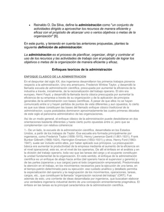 •   Reinaldo O. Da Silva, define la administración como "un conjunto de
        actividades dirigido a aprovechar los recursos de manera eficiente y
        eficaz con el propósito de alcanzar uno o varios objetivos o metas de la
        organización" [6].

En este punto, y teniendo en cuenta las anteriores propuestas, planteo la
siguiente definición de administración:

La administración es el proceso de planificar, organizar, dirigir y controlar el
uso de los recursos y las actividades de trabajo con el propósito de lograr los
objetivos o metas de la organización de manera eficiente y eficaz.

                       Enfoques teoricos de la administración

ENFOQUE CLASICO DE LA ADMINISTRACION
En el despuntar del siglo XX, dos ingenieros desarrollaron los primeros trabajos pioneros
respecto a la administración. Uno era americano, Frederick Winlow Taylor, y desarrolló la
llamada escuela de administración científica, preocupada por aumentar la eficiencia de la
industria a través, inicialmente, de la racionalización del trabajo operario. El otro era
europeo, Henri Fayol, y desarrolló la llamada teoría clásica preocupada por aumentar la
eficiencia de su empresa a través de su organización y de la aplicación de principios
generales de la administración con bases científicas. A pesar de que ellos no se hayan
comunicado entre sí y hayan partidos de puntos de vista diferentes y aun opuestos, lo cierto
es que sus ideas constituyen las bases del llamado enfoque clásico tradicional de la
administracion, cuyos postulados dominaron aproximadamente las cuatro primeras décadas
de este siglo el panorama administrativo de las organizaciones.
Así de un modo general, el enfoque clásico de la administración puede desdoblarse en dos
orientaciones bastante diferentes y hasta cierto punto opuestas entre sí, pero que se
complementan con relativa coherencia:
1.- De un lado, la escuela de la administración científica, desarrollada en los Estados
Unidos, a partir de los trabajos de Taylor. Esa escuela era formada principalmente por
ingenieros, como Frederick Taylor (1856-1915), Henry Lawrence Gantt (1.861-1931), Frank
Bunker Gilbreth (1868-1924), Harrington Emerson (1853-1931) y otros. Henry Ford (1863-
1947), suele ser incluido entre ellos, por haber aplicado sus principios. La preocupación
básica era aumentar la productividad de la empresa mediante el aumento de la eficiencia en
el nivel operacional, esto es, en el nivel de los operarios. De allí el énfasis en el análisis y en
la división del trabajo operario, toda vez que las tareas del cargo y el ocupante constituyen
la unidad fundamental de la organización. En este sentido, el enfoque de la administración
científica es un enfoque de abajo hacia arriba (del operario hacia el supervisor y gerente) y
de las partes (operarios y sus cargos) para el todo (organización empresarial). Predominaba
la atención en el trabajo, en los movimientos necesarios para la ejecución de una tarea, en
el tiempo-patrón determinado para su ejecución: ese cuidado analítico y detallado permitía
la especialización del operario y la reagrupación de los movimientos, operaciones, tareas,
cargos, etc., que constituyen la llamada “organización racional del trabajo” (ORT). Fue
además de esto, una corriente de ideas desarrollada por ingenieros, que buscaban elaborar
una verdadera ingeniería industrial dentro de una concepción eminentemente pragmática. El
énfasis en las tareas es la principal característica de la administración científica.
 