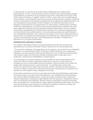 2.-De otro lado, la corriente de los anatomistas y fisiologistas de la organización,
desarrollada en Francia, con los trabajos pioneros de Fayol. Esa escuela estaba formada
principalmente por ejecutivos de las empresas de la época. Entre ellos Henri Fayol (1841-
1925), James D. Mooney, Lyndall F. Urwick (n.1891), y otros. Esta es la corriente llamada
Teoría Clásica. La preocupación básica era aumentar la eficiencia de la empresa a través de
la forma y disposición de los órganos componentes de la organización (departamentos) y de
sus interrelaciones estructurales. De allí el énfasis en la anatomía (estructura) y en la
fisiología (funcionamiento) de la organización. En este sentido, el enfoque de la corriente
anatómica y fisiologista es un enfoque inverso al de la administración científica: de arriba
hacia abajo (de la dirección hacia la ejecución) del todo (organización) hacia sus partes
componentes (departamentos). Predominaba la atención en la estructura organizacional,
con los elementos de la administración, con los principios generales de la administración,
con la departamentalización. Ese cuidado con la síntesis y con la visión global permitía una
manera mejor de subdividir la empresa bajo la centralización de un jefe principal. Fue una
corriente eminentemente teórica y “administrativamente orientada”. El énfasis en la
estructura es su principal característica.
ORIGENES DEL ENFOQUE CLASICO
Los orígenes del enfoque clásico de la administración remontan las consecuencias
generadas por la revolución industrial. Podrían resumirse en dos hechos genéricos:
1.El crecimiento acelerado y desorganizado de las empresas, que ocasionó una complejidad
creciente en su administración exigió un enfoque científico purificado que sustituyese el
empirismo y la improvisación hasta entonces dominante. Con la empresa de dimensiones
más amplias surgen las condiciones iniciales de planeamiento a largo plazo de la
producción, reduciendo la inestabilidad y la improvisación.
2.La necesidad de aumentar la eficiencia y la competencia de las organizaciones en el
sentido de obtener el mejor rendimiento posible de sus recursos y hacer frente a la
competencia que se incrementaba entre las empresas. Surge el sentido de la división del
trabajo entre quienes piensan y quienes ejecutan. Los primeros fijan patrones de
producción, describen los cargos, fijan funciones, estudian métodos de administración y
normas de trabajo, creando las condiciones económicas y técnicas para el surgimiento del
taylorismo en los Estados Unidos y fayolismo en Europa.
El panorama industrial en el inicio de este siglo tenía todas las características y elementos
para poder inspirar una ciencia de la administración: una variedad inmensa de empresas,
con tamaños altamente diferenciados, problemas de bajo rendimiento de la maquinaria
utilizada, desperdicio, insatisfacción generalizada entre los operarios, competencia intensa
pero con tendencias poco definidas, elevado volumen de pérdidas cuando las decisiones
eran mal tomadas, etc. Inicialmente los autores clásicos pretendieron desarrollar una ciencia
de la administración cuyos principios en sustitución a las leyes científicas, pudiesen ser
aplicados para resolver los problemas de la organización.
 