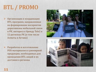 BTL / PROMO
 Организация и координация
  BTL-программ, направленных
  на формирование восприятия
  дороговизны мобильной связи
  в РК, интереса к бренду Tele2 в
  12 регионах РК (в том числе
  Алматы и Астана)


 Разработка и изготовление
  POS-материалов и сувенирной
  продукции, необходимых для
  проведения BTL-акций и их
  доставки в регионы



11
 