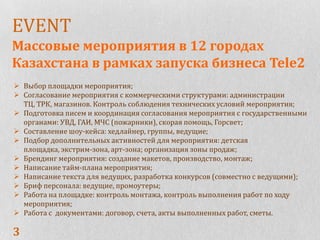 EVENT
Массовые мероприятия в 12 городах
Казахстана в рамках запуска бизнеса Tele2
 Выбор площадки мероприятия;
 Согласование мероприятия с коммерческими структурами: администрации
  ТЦ, ТРК, магазинов. Контроль соблюдения технических условий мероприятия;
 Подготовка писем и координация согласования мероприятия с государственными
  органами: УВД, ГАИ, МЧС (пожарники), скорая помощь, Горсвет;
 Составление шоу-кейса: хедлайнер, группы, ведущие;
 Подбор дополнительных активностей для мероприятия: детская
  площадка, экстрим-зона, арт-зона; организация зоны продаж;
 Брендинг мероприятия: создание макетов, производство, монтаж;
 Написание тайм-плана мероприятия;
 Написание текста для ведущих, разработка конкурсов (совместно с ведущими);
 Бриф персонала: ведущие, промоутеры;
 Работа на площадке: контроль монтажа, контроль выполнения работ по ходу
  мероприятия;
 Работа с документами: договор, счета, акты выполненных работ, сметы.

3
 