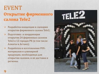EVENT
Открытие фирменного
салона Tele2
 Разработка концепции и сценария
  открытия фирменного салона Tele2;
 Подготовка и координация
  открытия 24 фирменных салонов
  Tele2 в 12 городах РК (в том числе
  Алматы и Астана);
 Разработка и изготовление POS-
  материалов и сувенирной
  продукции, необходимых для
  открытия салонов, и их доставка в
  регионы.



9
 