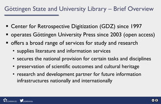 Göttingen State and University Library – Brief Overview
 Center for Retrospective Digitization (GDZ) since 1997
 operates Göttingen University Press since 2003 (open access)
 offers a broad range of services for study and research
• supplies literature and information services
• secures the national provision for certain tasks and disciplines
• preservation of scientific outcomes and cultural heritage
• research and development partner for future information
infrastructures nationally and internationally
 