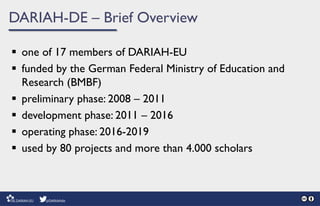 DARIAH-DE – Brief Overview
 one of 17 members of DARIAH-EU
 funded by the German Federal Ministry of Education and
Research (BMBF)
 preliminary phase: 2008 – 2011
 development phase: 2011 – 2016
 operating phase: 2016-2019
 used by 80 projects and more than 4.000 scholars
 
