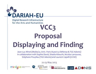 VCC3
Proposal
Displaying and Finding
Jean-Luc Minel (MoDyCo, Univ. Paris Ouest-La Défense & TGE Adonis)
In collaboration with Sophie David, Shadia Kilouchi, Nicolas Larrousse,
Stéphane Pouyllau (TGE Adonis) and Laurent Capelli (CCSD)
22-23 May 2013
 