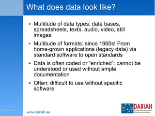 What does data look like? Multitude of data types: data bases, spreadsheets, texts, audio, video, still images Multitude of formats: since 1960s! From home-grown applications (legacy data) via  standard software to open standards  Data is often coded or “enriched”: cannot be understood or used without ample documentation Often: difficult to use without specific software 