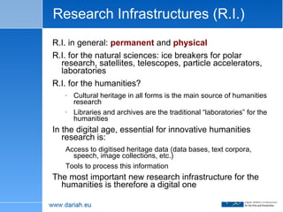 Research Infrastructures (R.I.) R.I. in general:  permanent  and  physical R.I. for the natural sciences: ice breakers for polar research, satellites, telescopes, particle accelerators, laboratories R.I. for the humanities? Cultural heritage in all forms is the main source of humanities research Libraries and archives are the traditional “laboratories” for the humanities In the digital age, essential for innovative humanities research is: Access to digitised heritage data (data bases, text corpora, speech, image collections, etc.) Tools to process this information The most important new research infrastructure for the humanities is therefore a digital one 