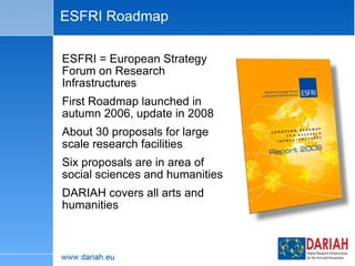 ESFRI Roadmap ESFRI = European Strategy Forum on Research Infrastructures First Roadmap launched in autumn 2006, update in 2008 About 30 proposals for large scale research facilities Six proposals are in area of social sciences and humanities DARIAH covers all arts and humanities 