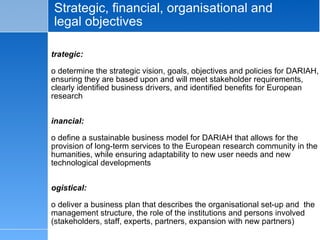 Strategic, financial, organisational and legal objectives Strategic: To determine the strategic vision, goals, objectives and policies for DARIAH, ensuring they are based upon and will meet stakeholder requirements, clearly identified business drivers, and identified benefits for European research Financial: To define a sustainable business model for DARIAH that allows for the provision of long-term services to the European research community in the humanities, while ensuring adaptability to new user needs and new technological developments Logistical: To deliver a business plan that describes the organisational set-up and  the management structure, the role of the institutions and persons involved (stakeholders, staff, experts, partners, expansion with new partners) Legal: To determine the rights and obligations of different types of DARIAH partners and allowing for the inclusion of new partners;   draft licence agreements,   products and services contracts ; 