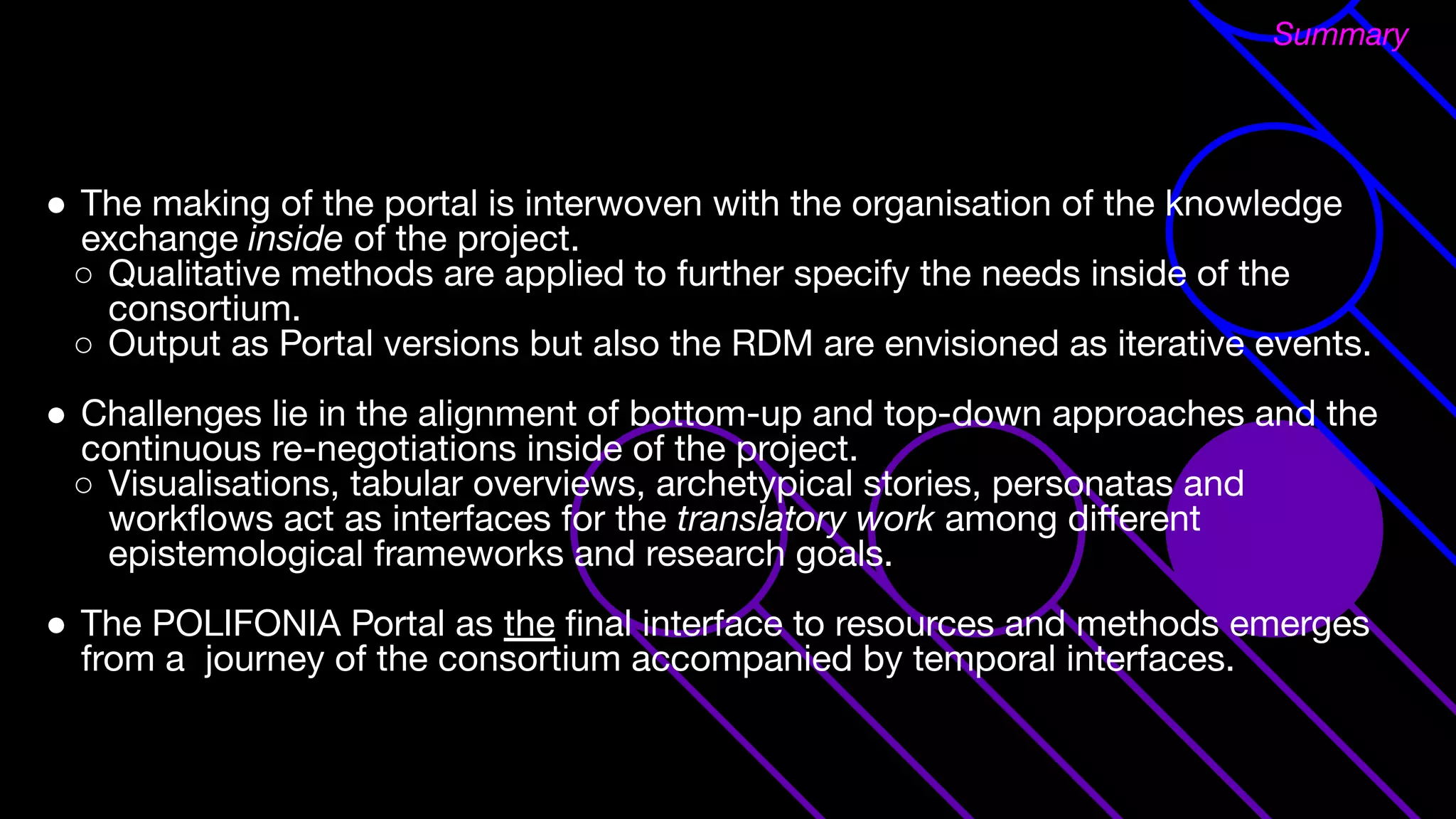 ● The making of the portal is interwoven with the organisation of the knowledge
exchange inside of the project.
○ Qualitative methods are applied to further specify the needs inside of the
consortium.
○ Output as Portal versions but also the RDM are envisioned as iterative events.
● Challenges lie in the alignment of bottom-up and top-down approaches and the
continuous re-negotiations inside of the project.
○ Visualisations, tabular overviews, archetypical stories, personatas and
workﬂows act as interfaces for the translatory work among diﬀerent
epistemological frameworks and research goals.
● The POLIFONIA Portal as the ﬁnal interface to resources and methods emerges
from a journey of the consortium accompanied by temporal interfaces.
Summary
 