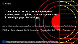 Polifonia | 2020
1
The Polifonia portal: a confluence of user
stories, research pilots, data management and
knowledge graph technology
Andrea Scharnhorst, Femmy Admiraal, Peter van Kranenburg, Christophe Guillotel-Nothmann, Paul Mulholland
DARIAH Annual event 2021, Interfaces, September 7-9, 2021, On-line
This project has received funding from the European Union’s Horizon 2020 research and innovation programme under grant agreement GA101004746.
The communication reﬂects only the author’s view and the Research Executive Agency is not responsible for any use that may be made of the information it contains.
 
