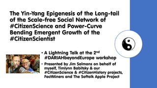 The Yin-Yang Epigenesis of the Long-tail
of the Scale-free Social Network of
#CitizenScience and Power-Curve
Bending Emergent Growth of the
#CitizenScientist
• A Lightning Talk at the 2nd
#DARIAHbeyondEurope workshop
• Presented by Jim Salmons on behalf of
myself, Timlynn Babitsky & our
#CitizenScience & #CitizenHistory projects,
FactMiners and The Softalk Apple Project
 