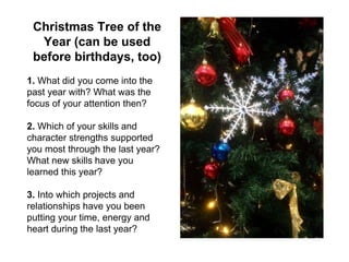 Christmas Tree of the
Year (can be used
before birthdays, too)
1. What did you come into the
past year with? What was the
focus of your attention then?
2. Which of your skills and
character strengths supported
you most through the last year?
What new skills have you
learned this year?
3. Into which projects and
relationships have you been
putting your time, energy and
heart during the last year?
 