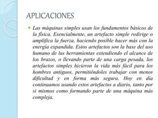 APLICACIONES
 Las máquinas simples usan los fundamentos básicos de
la física. Esencialmente, un artefacto simple redirige o
amplifica la fuerza, haciendo posible hacer más con la
energía expandida. Estos artefactos son la base del uso
humano de las herramientas extendiendo el alcance de
los brazos, o llevando parte de una carga pesada, los
artefactos simples hicieron la vida más fácil para los
hombres antiguos, permitiéndoles trabajar con menos
dificultad y en forma más segura. Hoy en día
continuamos usando estos artefactos a diario, tanto por
si mismos como formando parte de una máquina más
compleja.
 
