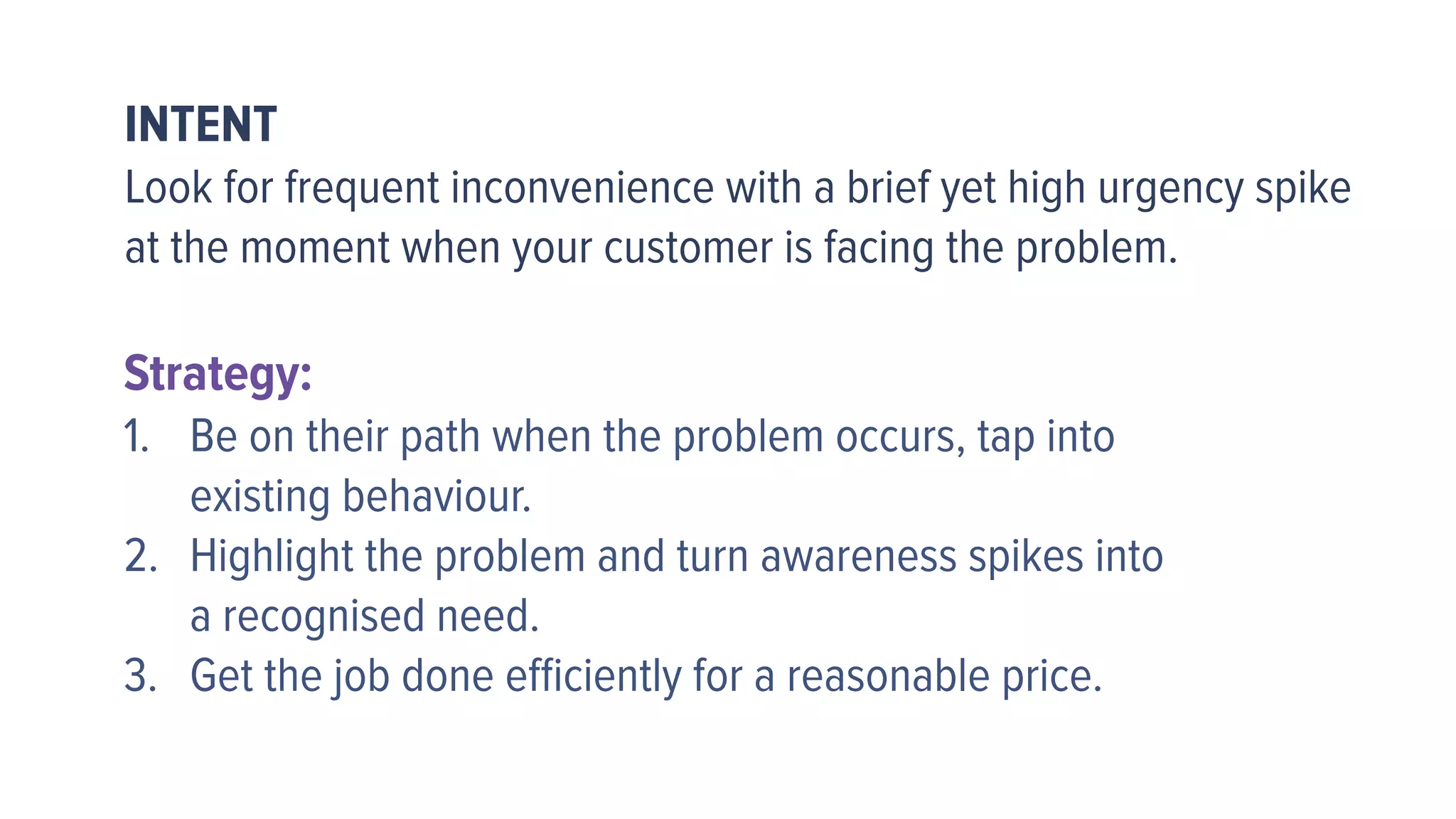 INTENT
Look for frequent inconvenience with a brief yet high urgency spike
at the moment when your customer is facing the problem.
Strategy:
1. Be on their path when the problem occurs, tap into  
existing behaviour.
2. Highlight the problem and turn awareness spikes into  
a recognised need.
3. Get the job done eﬃciently for a reasonable price.
 