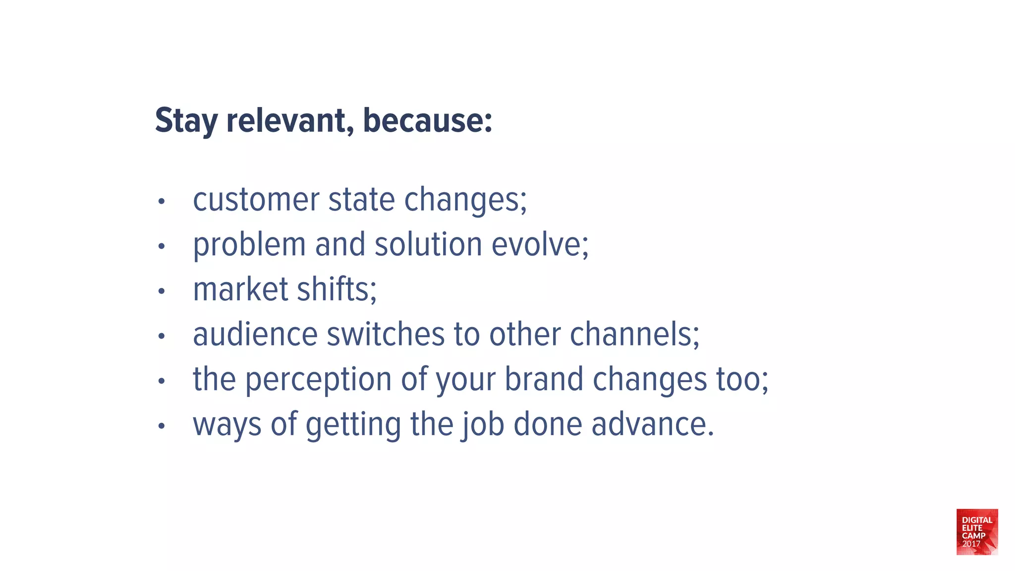 • customer state changes;
• problem and solution evolve;
• market shifts;
• audience switches to other channels;
• the perception of your brand changes too;
• ways of getting the job done advance.
Stay relevant, because:
 