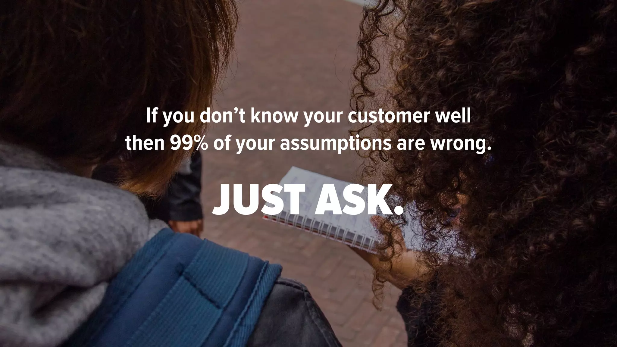 If you don’t know your customer well
then 99% of your assumptions are wrong.
JUST ASK.
 