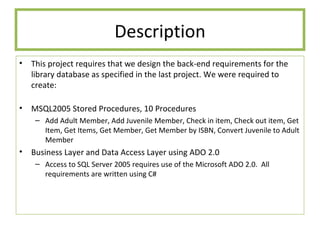Description This project requires that we design the back-end requirements for the library database as specified in the last project. We were required to create: MSQL2005 Stored Procedures, 10 Procedures Add Adult Member, Add Juvenile Member, Check in item, Check out item, Get Item, Get Items, Get Member, Get Member by ISBN, Convert Juvenile to Adult Member Business Layer and Data Access Layer using ADO 2.0 Access to SQL Server 2005 requires use of the Microsoft ADO 2.0.  All requirements are written using C# 