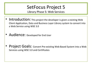 SetFocus Project 5 Library Phase 5: Web Services Introduction:  This project the developer is given a existing Web Client Application, Data and Business Layer Library system to convert into a Web Service using WSE 3.0 Audience:  Developed for End User Project Goals:  Convert Pre-existing Web Based System into a Web Services using WSE 3.0 and Certificates 