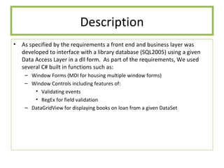 Description As specified by the requirements a front end and business layer was developed to interface with a library database (SQL2005) using a given Data Access Layer in a dll form.  As part of the requirements, We used several C# built in functions such as:  Window Forms (MDI for housing multiple window forms) Window Controls including features of: Validating events RegEx for field validation DataGridView for displaying books on loan from a given DataSet 