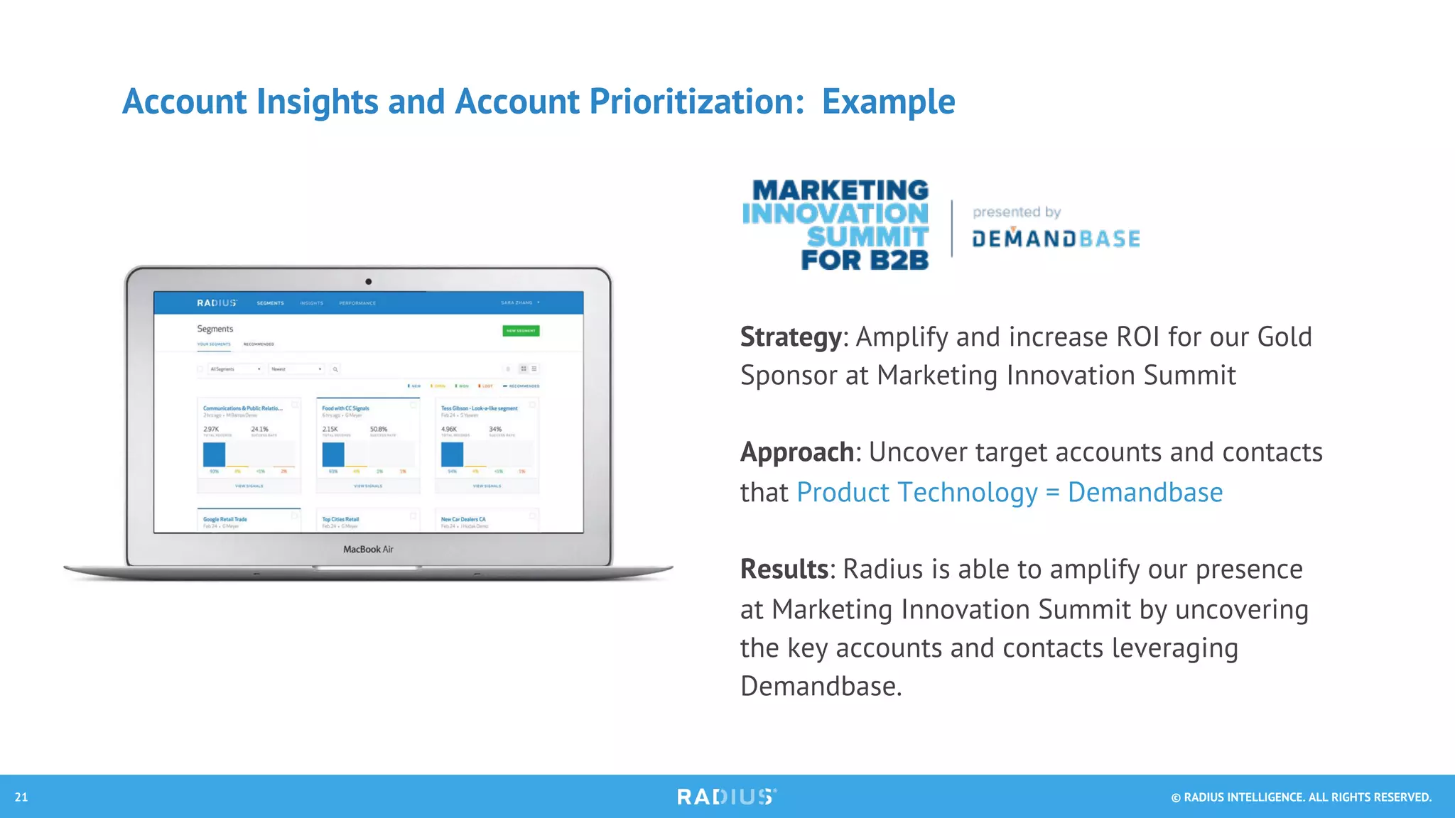 © RADIUS INTELLIGENCE. ALL RIGHTS RESERVED.21
Account Insights and Account Prioritization: Example
Strategy: Amplify and increase ROI for our Gold
Sponsor at Marketing Innovation Summit
Approach: Uncover target accounts and contacts
that Product Technology = Demandbase
Results: Radius is able to amplify our presence
at Marketing Innovation Summit by uncovering
the key accounts and contacts leveraging
Demandbase.
 