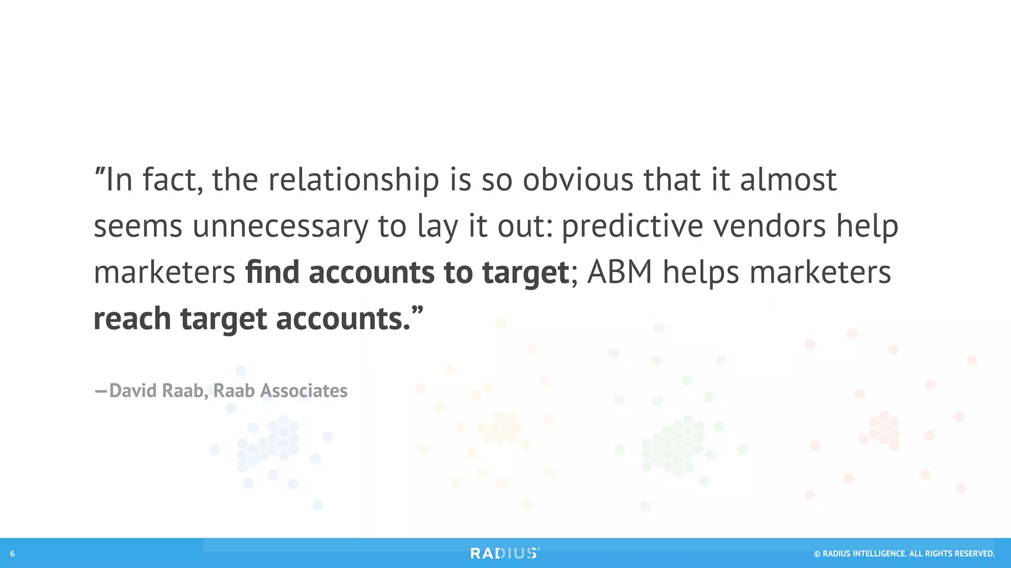 © RADIUS INTELLIGENCE. ALL RIGHTS RESERVED.6
"In fact, the relationship is so obvious that it almost
seems unnecessary to lay it out: predictive vendors help
marketers ﬁnd accounts to target; ABM helps marketers
reach target accounts.”
—David Raab, Raab Associates
 