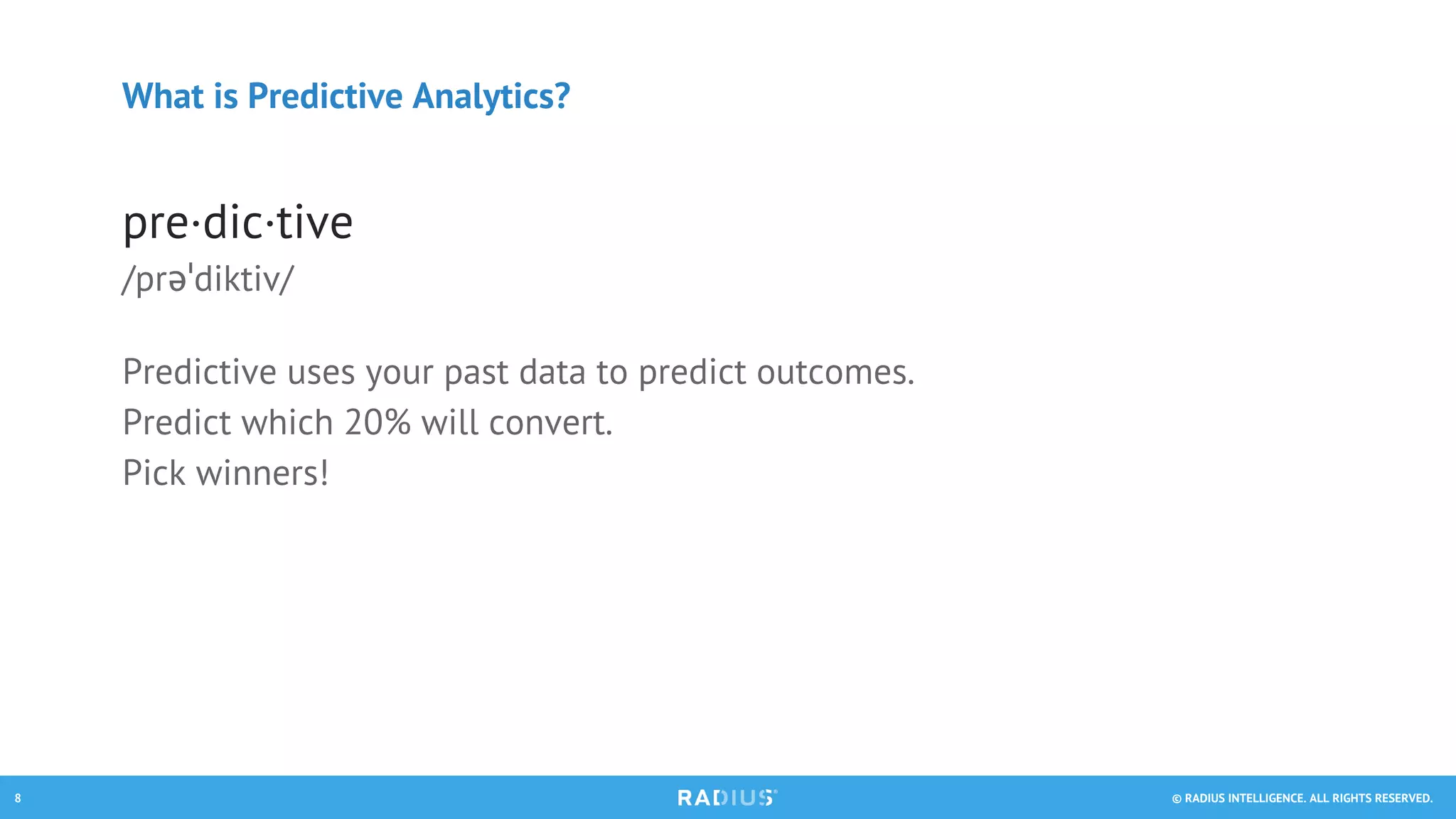 © RADIUS INTELLIGENCE. ALL RIGHTS RESERVED.8
What is Predictive Analytics?
pre·dic·tive
/prəˈdiktiv/
Predictive uses your past data to predict outcomes.
Predict which 20% will convert.
Pick winners!
 