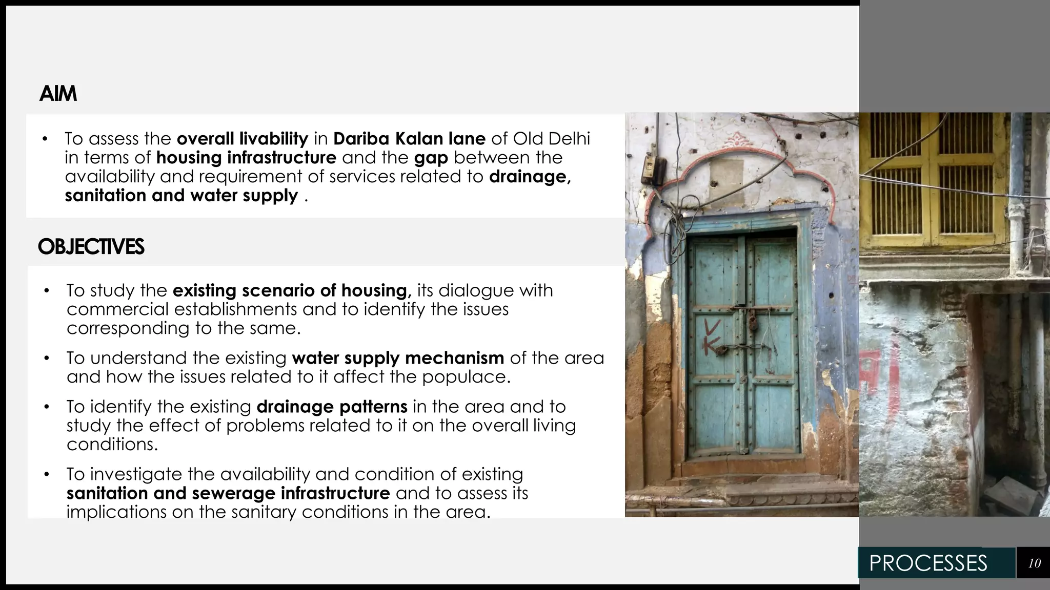 AIM
• To study the existing scenario of housing, its dialogue with
commercial establishments and to identify the issues
corresponding to the same.
• To understand the existing water supply mechanism of the area
and how the issues related to it affect the populace.
• To identify the existing drainage patterns in the area and to
study the effect of problems related to it on the overall living
conditions.
• To investigate the availability and condition of existing
sanitation and sewerage infrastructure and to assess its
implications on the sanitary conditions in the area.
10
OBJECTIVES
• To assess the overall livability in Dariba Kalan lane of Old Delhi
in terms of housing infrastructure and the gap between the
availability and requirement of services related to drainage,
sanitation and water supply .
PROCESSES
 