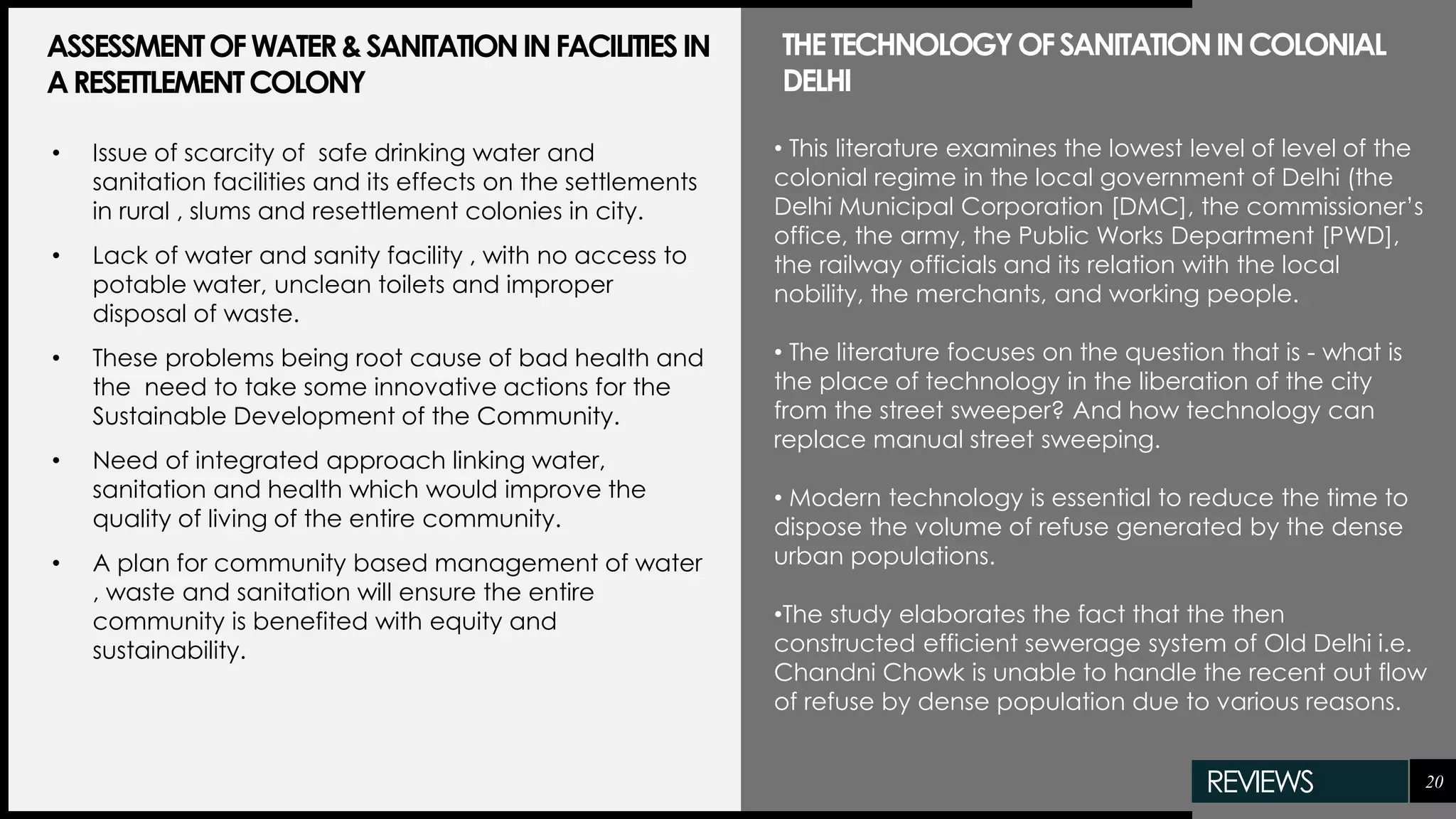 20
• Issue of scarcity of safe drinking water and
sanitation facilities and its effects on the settlements
in rural , slums and resettlement colonies in city.
• Lack of water and sanity facility , with no access to
potable water, unclean toilets and improper
disposal of waste.
• These problems being root cause of bad health and
the need to take some innovative actions for the
Sustainable Development of the Community.
• Need of integrated approach linking water,
sanitation and health which would improve the
quality of living of the entire community.
• A plan for community based management of water
, waste and sanitation will ensure the entire
community is benefited with equity and
sustainability.
ASSESSMENTOFWATER&SANITATIONINFACILITIESIN
ARESETTLEMENTCOLONY
• This literature examines the lowest level of level of the
colonial regime in the local government of Delhi (the
Delhi Municipal Corporation [DMC], the commissioner’s
office, the army, the Public Works Department [PWD],
the railway officials and its relation with the local
nobility, the merchants, and working people.
• The literature focuses on the question that is - what is
the place of technology in the liberation of the city
from the street sweeper? And how technology can
replace manual street sweeping.
• Modern technology is essential to reduce the time to
dispose the volume of refuse generated by the dense
urban populations.
•The study elaborates the fact that the then
constructed efficient sewerage system of Old Delhi i.e.
Chandni Chowk is unable to handle the recent out flow
of refuse by dense population due to various reasons.
THETECHNOLOGYOFSANITATIONINCOLONIAL
DELHI
REVIEWS
 