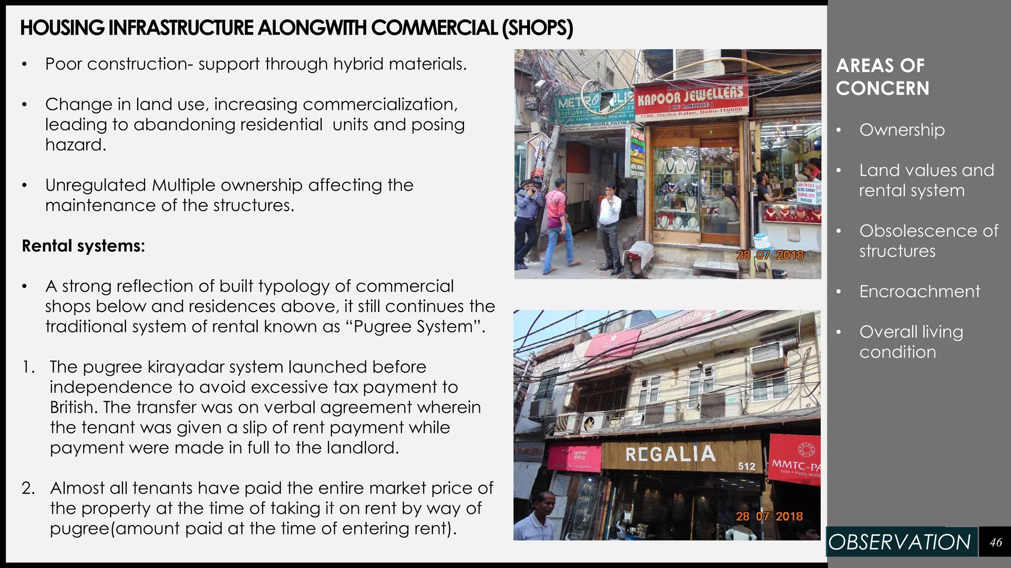 46
HOUSINGINFRASTRUCTUREALONGWITHCOMMERCIAL(SHOPS)
• Poor construction- support through hybrid materials.
• Change in land use, increasing commercialization,
leading to abandoning residential units and posing
hazard.
• Unregulated Multiple ownership affecting the
maintenance of the structures.
Rental systems:
• A strong reflection of built typology of commercial
shops below and residences above, it still continues the
traditional system of rental known as “Pugree System”.
1. The pugree kirayadar system launched before
independence to avoid excessive tax payment to
British. The transfer was on verbal agreement wherein
the tenant was given a slip of rent payment while
payment were made in full to the landlord.
2. Almost all tenants have paid the entire market price of
the property at the time of taking it on rent by way of
pugree(amount paid at the time of entering rent).
AREAS OF
CONCERN
• Ownership
• Land values and
rental system
• Obsolescence of
structures
• Encroachment
• Overall living
condition
OBSERVATION
 