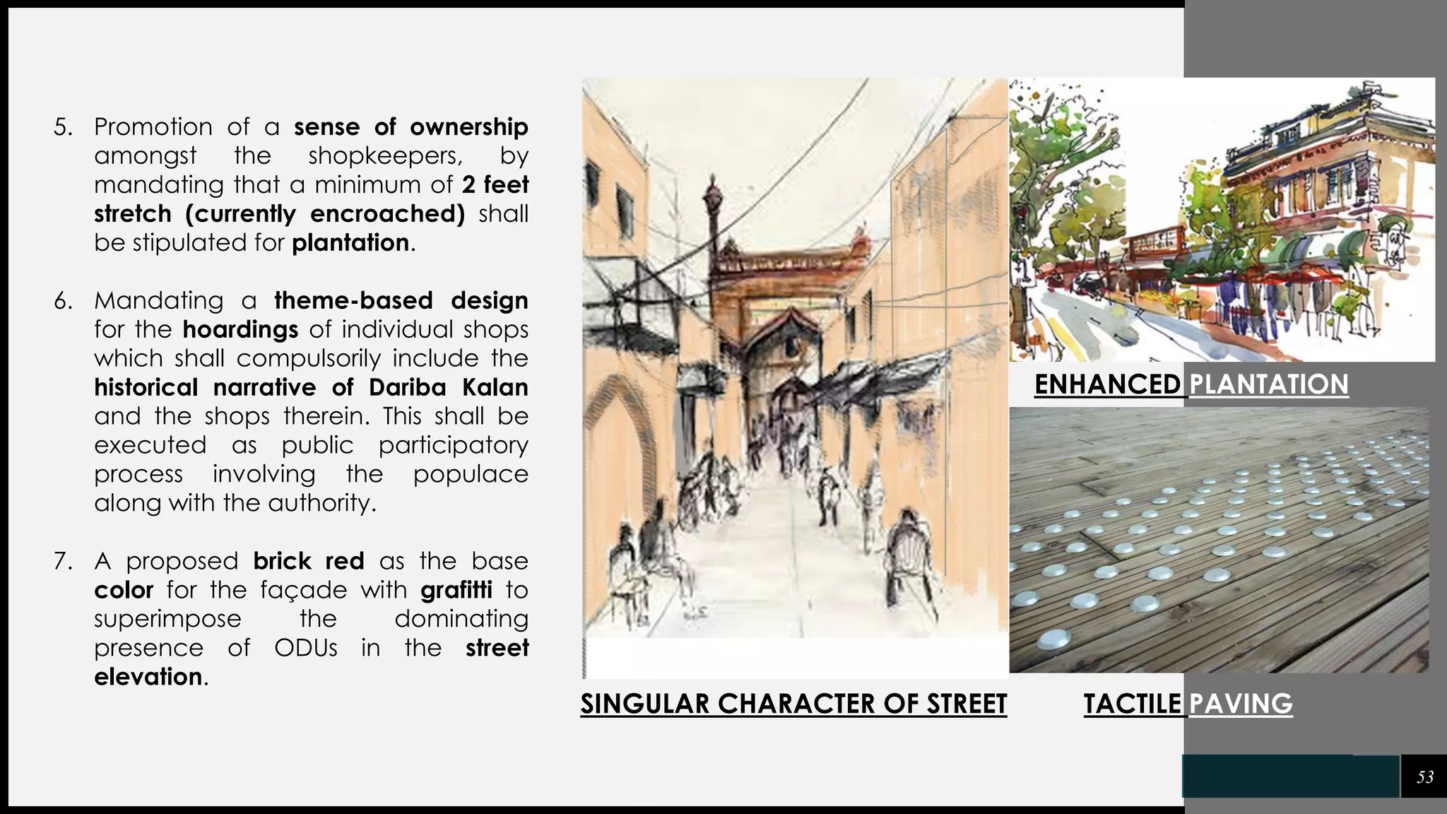 53
5. Promotion of a sense of ownership
amongst the shopkeepers, by
mandating that a minimum of 2 feet
stretch (currently encroached) shall
be stipulated for plantation.
6. Mandating a theme-based design
for the hoardings of individual shops
which shall compulsorily include the
historical narrative of Dariba Kalan
and the shops therein. This shall be
executed as public participatory
process involving the populace
along with the authority.
7. A proposed brick red as the base
color for the façade with grafitti to
superimpose the dominating
presence of ODUs in the street
elevation.
SINGULAR CHARACTER OF STREET TACTILE PAVING
ENHANCED PLANTATION
 