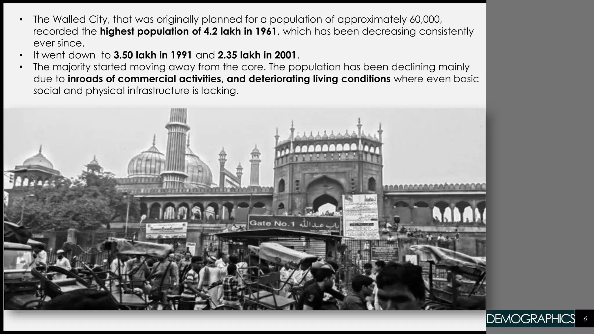 6
• The Walled City, that was originally planned for a population of approximately 60,000,
recorded the highest population of 4.2 lakh in 1961, which has been decreasing consistently
ever since.
• It went down to 3.50 lakh in 1991 and 2.35 lakh in 2001.
• The majority started moving away from the core. The population has been declining mainly
due to inroads of commercial activities, and deteriorating living conditions where even basic
social and physical infrastructure is lacking.
DEMOGRAPHICS
 
