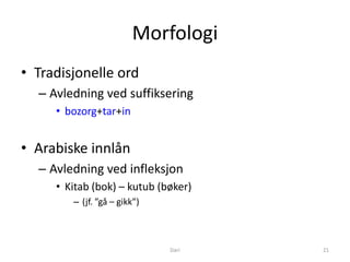 Morfologi
• Tradisjonelle ord
  – Avledning ved suffiksering
     • bozorg+tar+in


• Arabiske innlån
  – Avledning ved infleksjon
     • Kitab (bok) – kutub (bøker)
        – (jf. ”gå – gikk”)



                              Dari   21
 
