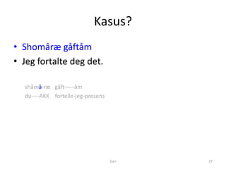 Kasus?
• Shomâræ gåftåm
• Jeg fortalte deg det.

  shåmā-ræ gåft-----åm
  du----AKK fortelle-jeg-presens




                                   Dari   27
 