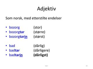 Adjektiv
Som norsk, med etterstilte endelser

• bozorg         (stor)
• bozorgtar      (større)
• bozorgtarin    (størst)

• bad            (dårlig)
• badtar         (dårligere)
• badtarin       (dårligst)

                        Dari          33
 