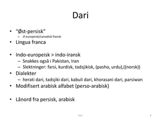 Dari
• “Øst-persisk”
   – Jf europeisk/canadisk fransk
• Lingua franca

• Indo-europeisk > indo-iransk
   – Snakkes også i Pakistan, Iran
   – Slektninger: farsi, kurdisk, tadsjikisk, (pasho, urdu),((norsk))
• Dialekter
   – herati dari, tadsjiki dari, kabuli dari, khorasani dari, parsiwan
• Modifisert arabisk alfabet (perso-arabisk)

• Lånord fra persisk, arabisk

                                     Dari                                8
 
