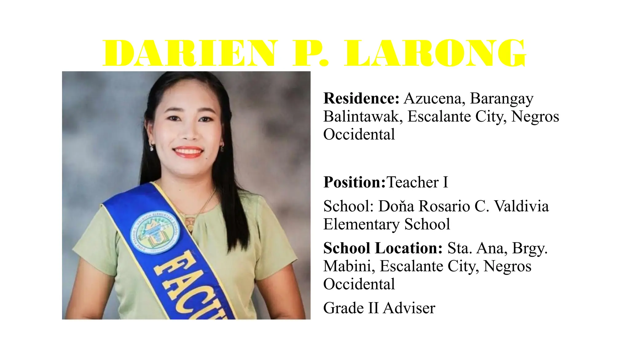 DARIEN P. LARONG
Residence: Azucena, Barangay
Balintawak, Escalante City, Negros
Occidental
Position:Teacher I
School: Doňa Rosario C. Valdivia
Elementary School
School Location: Sta. Ana, Brgy.
Mabini, Escalante City, Negros
Occidental
Grade II Adviser