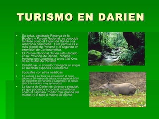 TURISMO EN DARIEN Su selva, declarada Reserva de la Biosfera y Parque Nacional, es conocida también como el Tapón de Darién o la Amazonia panameña.  Este parque es el más grande de Panamá y el segundo en extensión de Centroamérica.  El Parque Nacional Darién está ubicado en la Provincia de Darién, Panamá, frontera con Colombia, a unos 325 Kms. de la Ciudad de Panamá.  Constituye un corredor biológico en el que se mezclan especies típicamente tropicales con otras neárticas.    En cuanto a su flora, se encuentran el cuipo (alcanza 50 metros de altura, una especie difícil de encontrar en Panamá y Colombia), el cativo (árbol de madera muy apreciada).   La fauna de Darién es diversa y singular, ya que podemos encontrar mamíferos como el capibara (roedor más grande del mundo) y el tapir o macho de monte.   