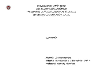 UNIVERSIDAD FERMÍN TORO
VICE-RECTORADO ACADÉMICO
FACULTAD DE CIENCIAS ECONÓMICAS Y SOCIALES
ESCUELA DE COMUNICACIÓN SOCIAL
ECONOMÍA
Alumna: Darimar Herrera
Materia: Introducción a la Economía - SAIA A
Profesora: Rosmary Mendoza
 