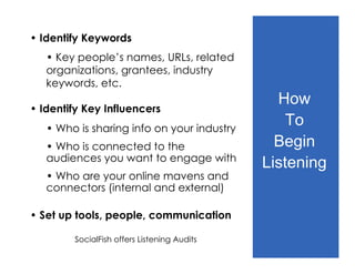 • Identify Keywords
   • Key people’s names, URLs, related
   organizations, grantees, industry
   keywords, etc.
                                               How
• Identify Key Influencers
   • Who is sharing info on your industry
                                                 To
   • Who is connected to the                   Begin
   audiences you want to engage with
                                             Listening
   • Who are your online mavens and
   connectors (internal and external)

• Set up tools, people, communication

        SocialFish offers Listening Audits
 