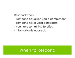 Respond when:
- Someone has given you a compliment;
- Someone has a valid complaint;
- You have something to offer;
- Information is incorrect.




   When to Respond
 