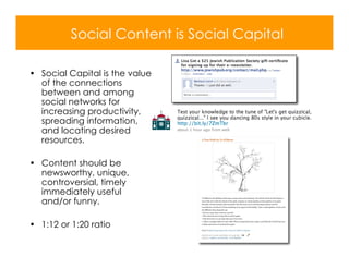Social Content is Social Capital

• Social Capital is the value
  of the connections
  between and among
  social networks for
  increasing productivity,
  spreading information,
  and locating desired
  resources.

• Content should be
  newsworthy, unique,
  controversial, timely
  immediately useful
  and/or funny.

• 1:12 or 1:20 ratio
 
