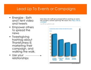 Lead Up To Events or Campaigns

• Energize - Sixth
  and I tent video
  and tweets
• Empower others
  to spread the
  news
• Tweetsgiving
  hashtag about
  Thankfulness IS
  marketing their
  campaign, and
  walking the walk.
• Use your
  relationships
                                 Source: Edelman
 