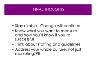 FINAL THOUGHTS



• Stay nimble - Change will continue
• Know what you want to measure
  and how you’ll know if you’re
  successful
• Think about staffing and guidelines
• Address your whole culture, not just
  marketing/PR.
 
