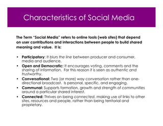 Characteristics of Social Media

The Term “Social Media” refers to online tools (web sites) that depend
on user contributions and interactions between people to build shared
meaning and value. It is:

• Participatory: It blurs the line between producer and consumer,
  media and audience.
• Open and Democratic: It encourages voting, comments and the
  sharing of information. For this reason it is seen as authentic and
  trustworthy.
• Conversational: Two (or more) way conversation rather than one-
  directional broadcast. Is personal, specific, and engaging.
• Communal: Supports formation, growth and strength of communities
  around a particular shared interest.
• Connected: Thrives on being connected, making use of links to other
  sites, resources and people, rather than being territorial and
  proprietary.
 