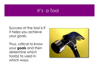 It’s a Tool


Success of the tool is if
it helps you achieve
your goals.

Thus, critical to know
your goals and then
determine which
tool(s) to used in
which ways.
 