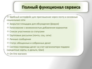 Полный функционал сервиса

 Удобный интерфейс для приглашения через почту и основные
социальные сети
 Закрытая площадка для обсуждения (форум)
 Голосование с возможностью добавления вариантов
 Список участников со статусами
 Групповые рассылки (почта, соц. сети)
 Личные сообщения
 Статус обещанных и собранных денег
 Система перевода денег на счет организатора подарка
(кредитные карты, е-деньги, Qiwi)
 On-line магазин




                                                             8
 