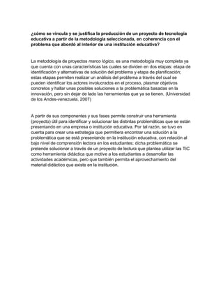 ¿cómo se vincula y se justifica la producción de un proyecto de tecnología
educativa a partir de la metodología seleccionada, en coherencia con el
problema que abordó al interior de una institución educativa?
La metodología de proyectos marco lógico, es una metodología muy completa ya
que cuenta con unas características las cuales se dividen en dos etapas: etapa de
identificación y alternativas de solución del problema y etapa de planificación;
estas etapas permiten realizar un análisis del problema a través del cual se
pueden identificar los actores involucrados en el proceso, plasmar objetivos
concretos y hallar unas posibles soluciones a la problemática basadas en la
innovación, pero sin dejar de lado las herramientas que ya se tienen. (Universidad
de los Andes-venezuela, 2007)
A partir de sus componentes y sus fases permite construir una herramienta
(proyecto) útil para identificar y solucionar las distintas problemáticas que se están
presentando en una empresa o institución educativa. Por tal razón, se tuvo en
cuenta para crear una estrategia que permitiera encontrar una solución a la
problemática que se está presentando en la institución educativa, con relación al
bajo nivel de comprensión lectora en los estudiantes; dicha problemática se
pretende solucionar a través de un proyecto de lectura que plantea utilizar las TIC
como herramienta didáctica que motive a los estudiantes a desarrollar las
actividades académicas, pero que también permita el aprovechamiento del
material didáctico que existe en la institución.
 